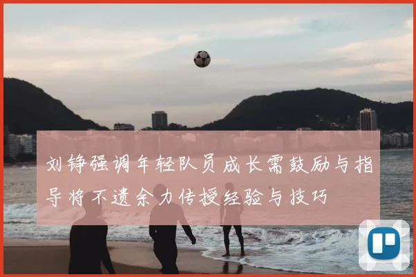 刘铮强调年轻队员成长需鼓励与指导将不遗余力传授经验与技巧