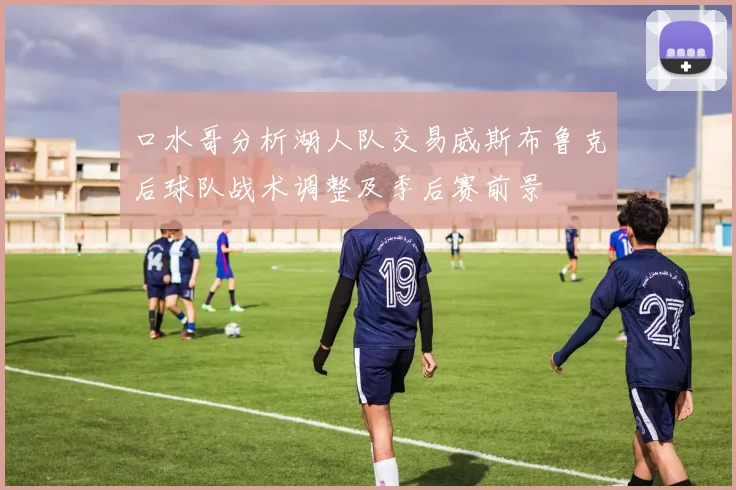 口水哥分析湖人队交易威斯布鲁克后球队战术调整及季后赛前景